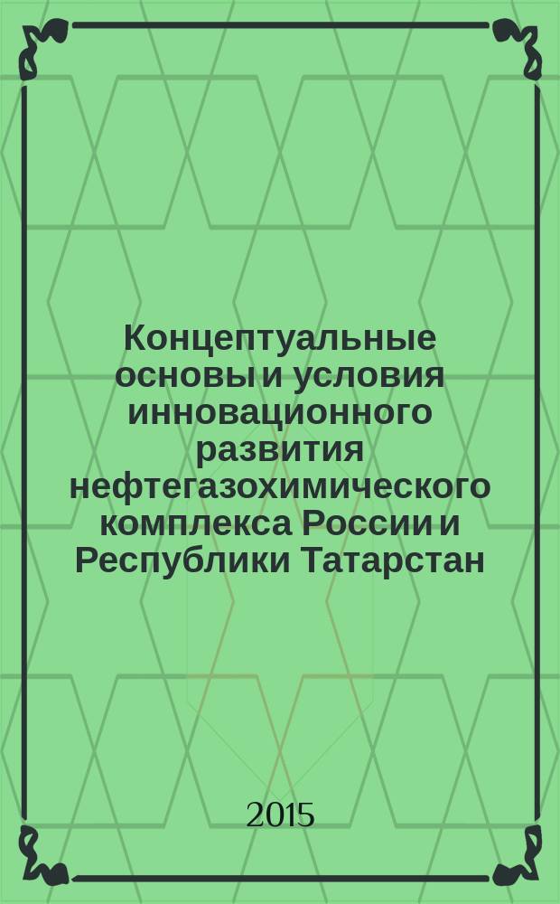 Концептуальные основы и условия инновационного развития нефтегазохимического комплекса России и Республики Татарстан : монография : сборник статей
