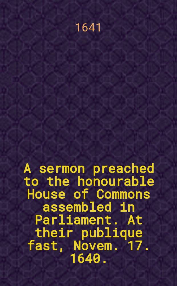 A sermon preached to the honourable House of Commons assembled in Parliament. At their publique fast, Novem. 17. 1640.