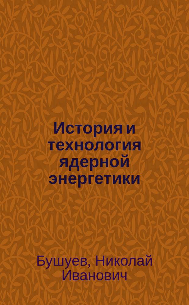 История и технология ядерной энергетики : учебное пособие для студентов высших учебных заведений, обучающихся по программе бакалавриата по направлению подготовки 270800 "Строительство" (профиль "Промышленное и гражданское строительство"), и для студентов, обучающихся по программе специалитета по специальности 271101 "Строительство уникальных зданий и сооружений" (специализация "Строительство сооружений тепловой и атомной энергетики")