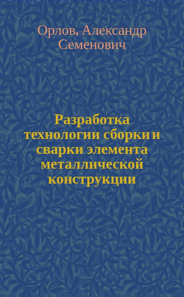 Разработка технологии сборки и сварки элемента металлической конструкции : учебно-методическое пособие к выполнению вариативного раздела квалификационной работы бакалавра и дипломного проекта специалиста направления "Строительство"