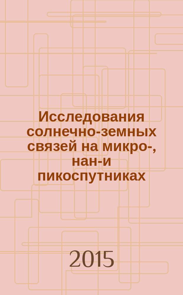 Исследования солнечно-земных связей на микро-, нано- и пикоспутниках : материалы научной сессии Секции солнечно-земных связей Совета по космосу Российской академии наук