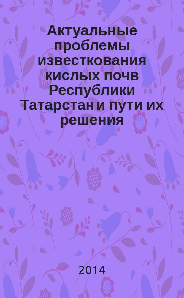 Актуальные проблемы известкования кислых почв Республики Татарстан и пути их решения : практическое пособие