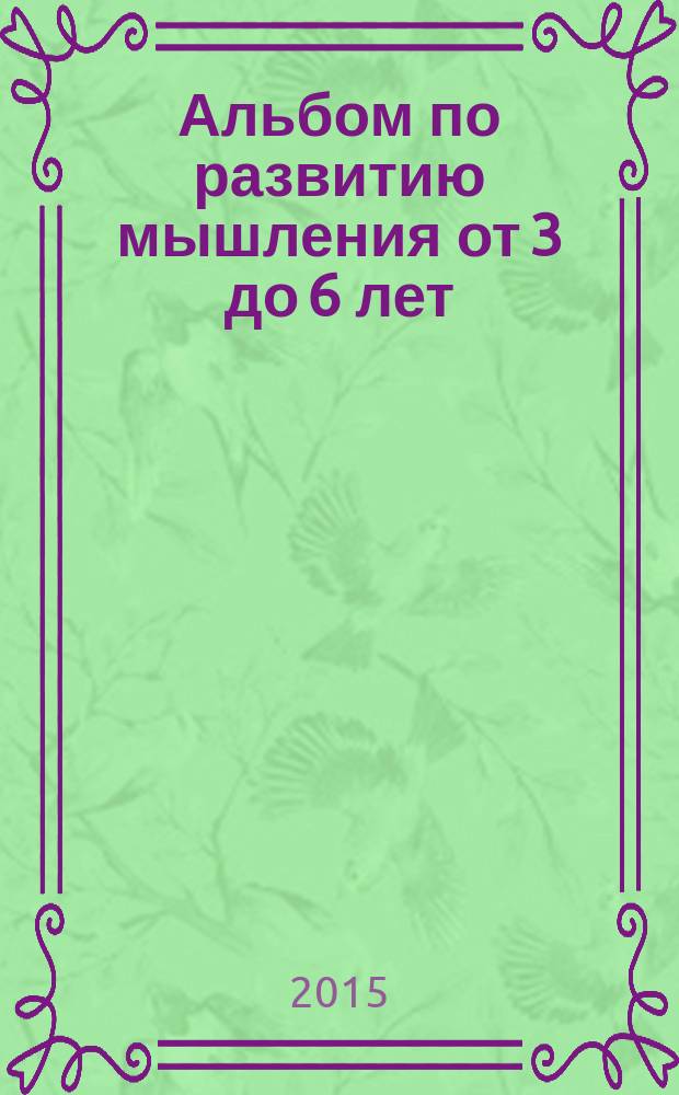 Альбом по развитию мышления от 3 до 6 лет : для занятий взрослых с детьми (текст читают взрослые) : для дошкольного возраста : 0+