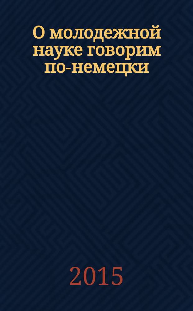 О молодежной науке говорим по-немецки = Aus studentischen Forschungen auf Deutsch Berichtet : сборник III Международной научно-практической конференции студентов и аспирантов неязыковых вузов проходившей в рамках Недели немецкого языка, 8 апреля 2015 г
