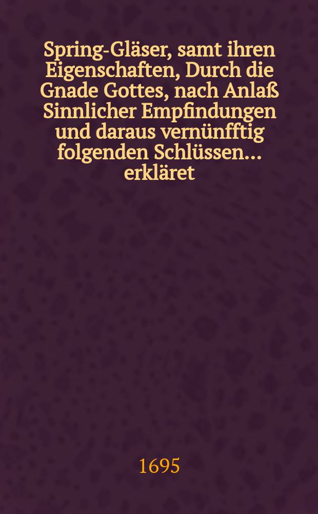 Spring-Gläser, samt ihren Eigenschaften, Durch die Gnade Gottes, nach Anlaß Sinnlicher Empfindungen und daraus vernünfftig folgenden Schlüssen ... erkläret, und Zu belibender doch unpartheyischer Untersuchung Am 12. Jul. An: 1695 ...