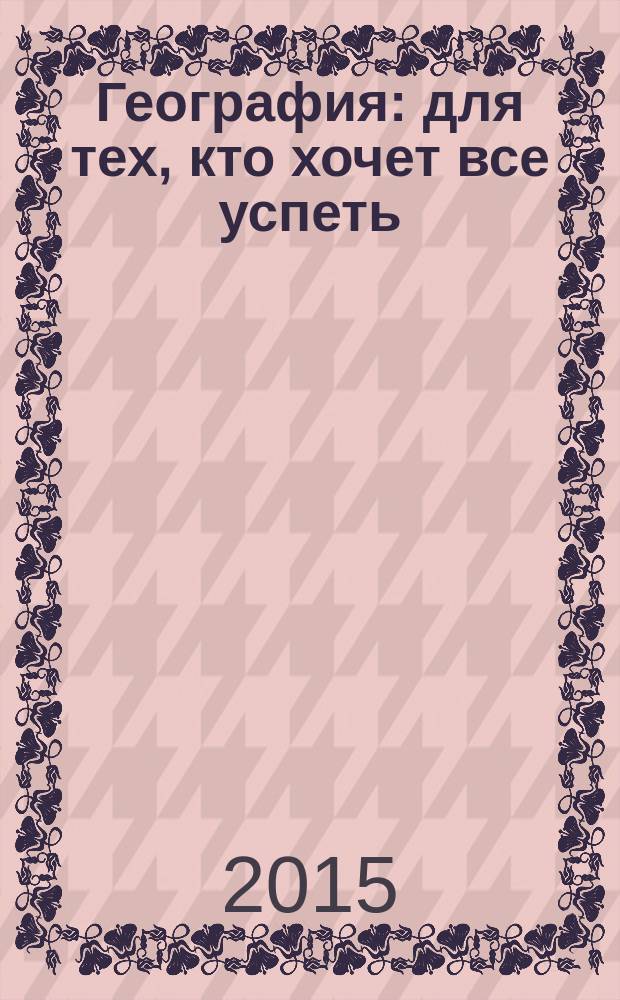 География : для тех, кто хочет все успеть : : социально-экономическая и физическая география, геосферы и геосистемы, географы древности и современности, великие географические открытия