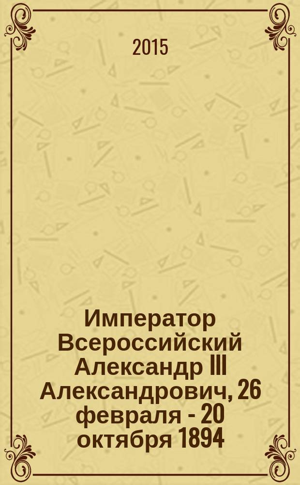 Император Всероссийский Александр III Александрович, 26 февраля - 20 октября 1894 : исторический очерк