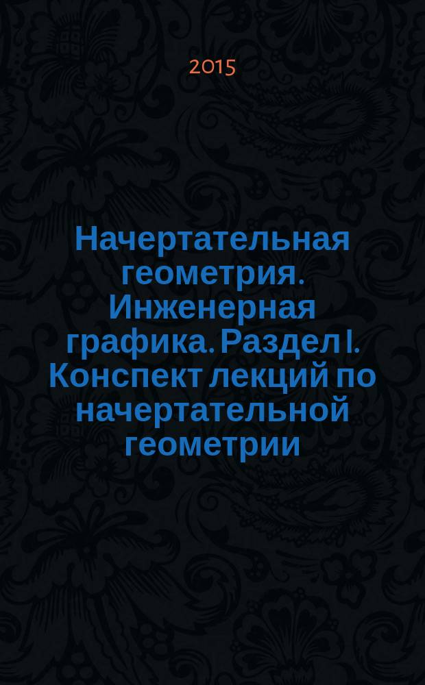 Начертательная геометрия. Инженерная графика. Раздел I. Конспект лекций по начертательной геометрии : рабочая тетрадь : учебное пособие для студентов высших учебных заведений, обучающихся по направлению 151000 "Технологические машины и оборудование" по дисциплине "Начертательная геометрия. Инженерная графика"
