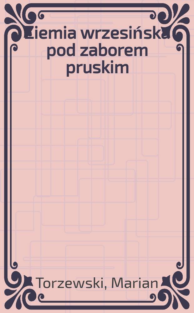 Ziemia wrzesińska pod zaborem pruskim : czasy i ludzie = Вжесьнёвская земля под властью Пруссии: время и люди