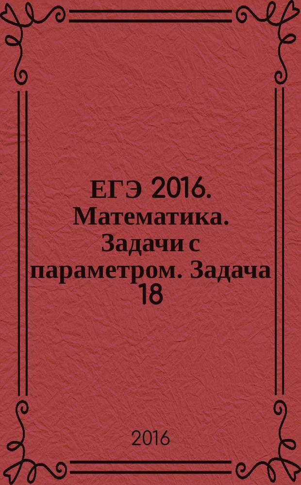 ЕГЭ 2016. Математика. Задачи с параметром. Задача 18 (профильный уровень) : соответствует новому Федеральному государственному образовательному стандарту (ФГОС) : пособие