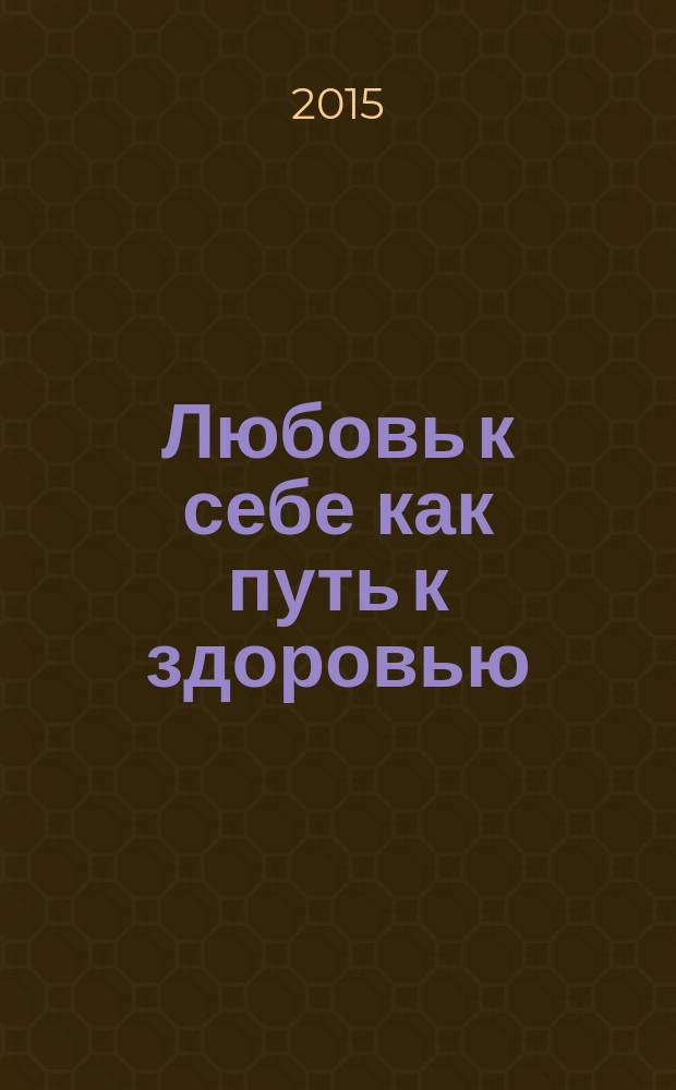 Любовь к себе как путь к здоровью : более 50 творческих рецептов для долгой и счастливой жизни : аффирмации, полезные таблицы, вкусные рецепты