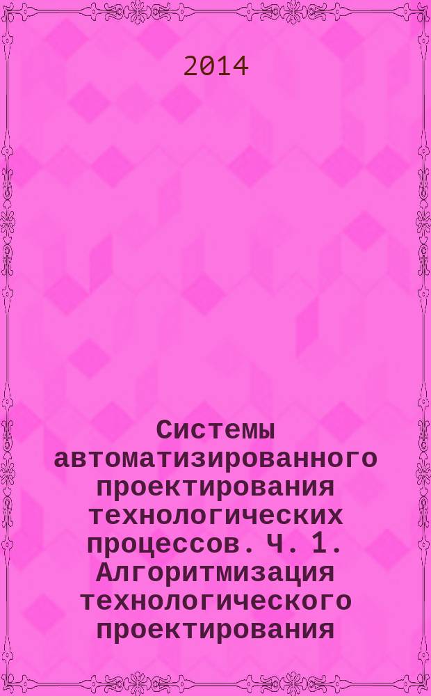 Системы автоматизированного проектирования технологических процессов. Ч. 1. Алгоритмизация технологического проектирования. [[Текст] :] : учебное пособие / Н. С. Сазонова, А. А. Кошин ; под ред. А. А. Кошина ; М-во образования и науки Российской Федерации, М-во образования и науки Российской Федерации, Южно-Уральский гос. ун-т, Каф. "Технология машиностроения". Ч. 1 : Алгоритмизация технологического проектирования