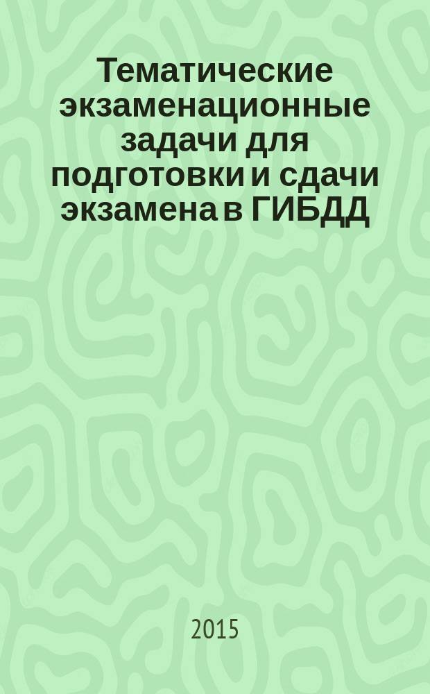 Тематические экзаменационные задачи для подготовки и сдачи экзамена в ГИБДД (категории "А" и "В") : в соответствии с изменениями в Правилах дорожного движения РФ от 5 ноября 2014 года, Кодексе РФ об административных правонарушениях от 15 ноября 2014 года, а также Постановлением № 588 от 15 июля 2013 г., вступившим в силу с 1 января 2015 г., и Постановлением № 315 от 2 апреля 2015 г