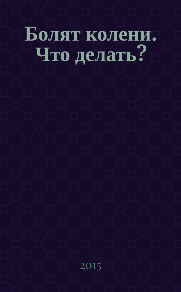 Болят колени. Что делать? : мифы и заблуждения, связанные с лечением колена, новые подходы к лечению артритов и артрозов, упражнения для лечения болей в колене