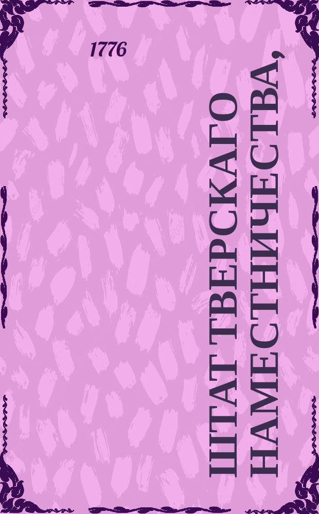 Штат Тверскаго наместничества, : Состоящаго из двенадцати уездов, а именно: Тверскаго, Кашинскаго, Колязинскаго, Весиегонскаго, Краснохолмскаго, Бежецкаго, Вышневолоцкаго, Осташевскаго, Ржева Володимирова, Зубцовскаго, Старицкаго, и Новоторжскаго : Утвержден: 15 декабря 1776. Санктпетербург