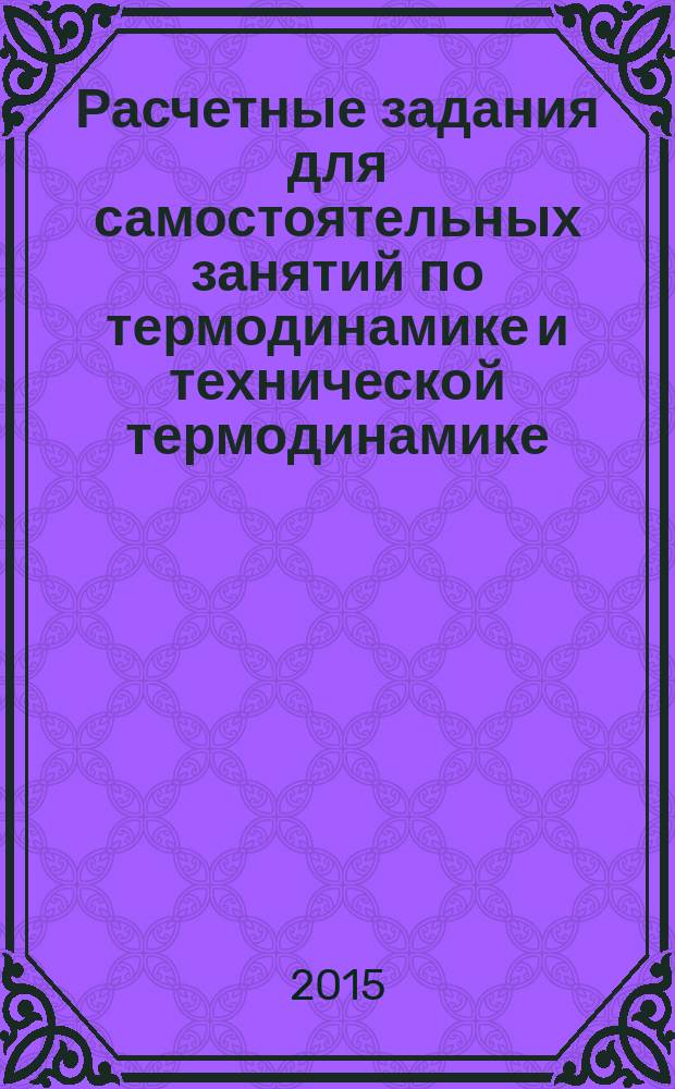 Расчетные задания для самостоятельных занятий по термодинамике и технической термодинамике : учебное пособие по курсам "Термодинамика" и "Техническая термодинамика" для студентов, обучающихся по направлениям "Теплоэнергетика и теплотехника", "Энергомашиностроение" и "Ядерная энергетика и теплофизика"
