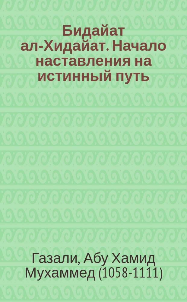 Бидайат ал-Хидайат. Начало наставления на истинный путь : распорядок дня, молитвы и намаз, воздержание от грехов, очищение сердца, этика общения с Творцом, типы людей и правила общения с ними : перевод с арабского
