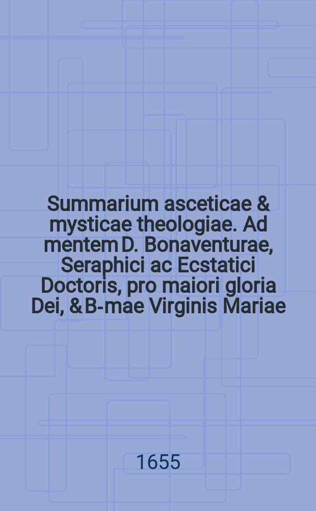Summarium asceticae & mysticae theologiae. Ad mentem D. Bonaventurae, Seraphici ac Ecstatici Doctoris, pro maiori gloria Dei, & B-mae Virginis Mariae, ac omnium sanctorum honore, concinnatum.