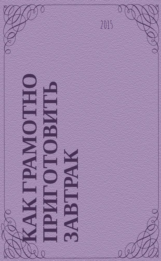 Как грамотно приготовить завтрак : 5 простых правил, 150 рецептов