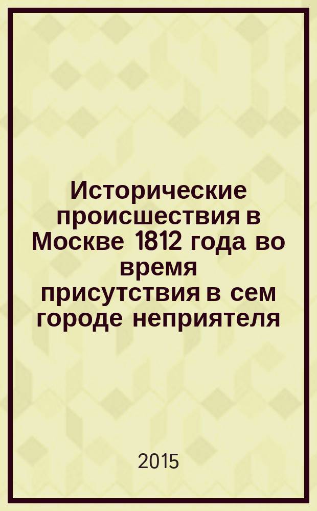 Исторические происшествия в Москве 1812 года во время присутствия в сем городе неприятеля = Geschichtliche Ereignisse in Moskau im Jahre 1812. Zur Zeit der Anwesenheit des Feindes in dieser Stadt