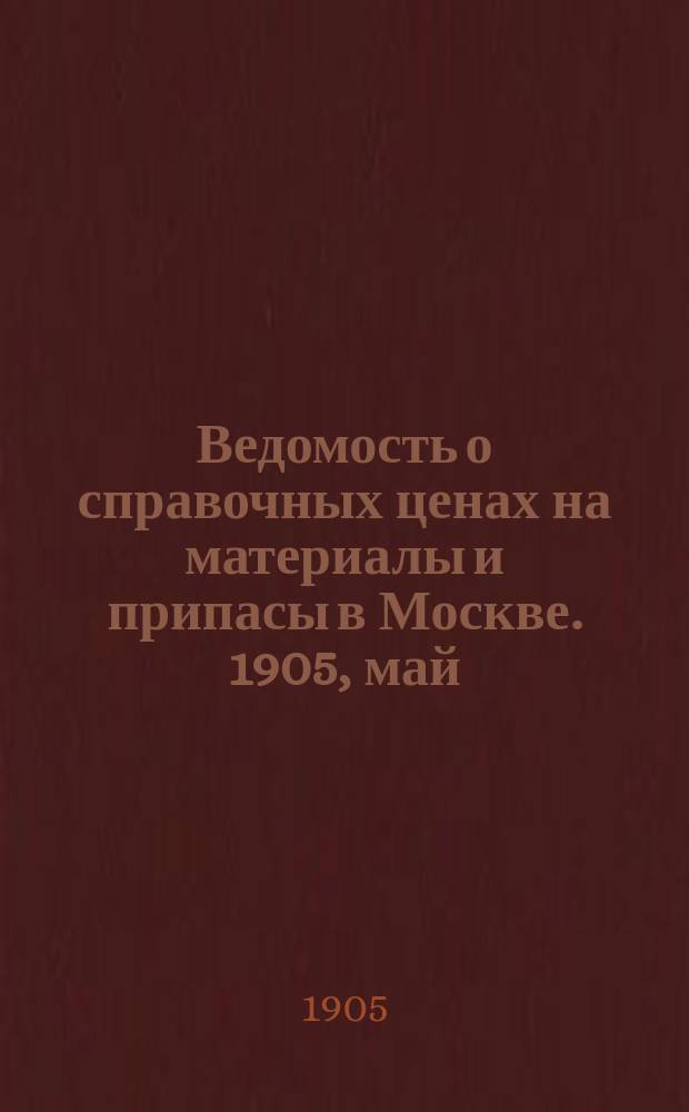 Ведомость о справочных ценах на материалы и припасы в Москве. 1905, май