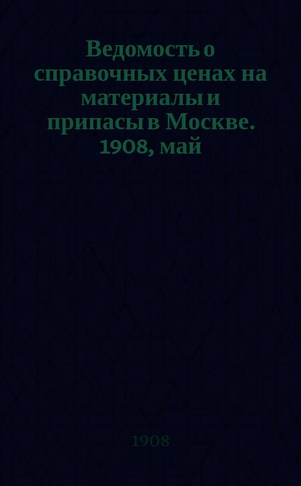 Ведомость о справочных ценах на материалы и припасы в Москве. 1908, май