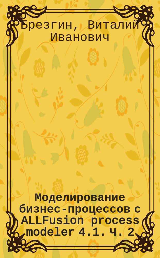 Моделирование бизнес-процессов с ALLFusion process modeler 4.1. Ч. 2 : Лабораторный практикум : для студентов, обучающихся по программе бакалавриата (магистратуры) по направлению подготовки 141100 - Энергетическое машиностроение