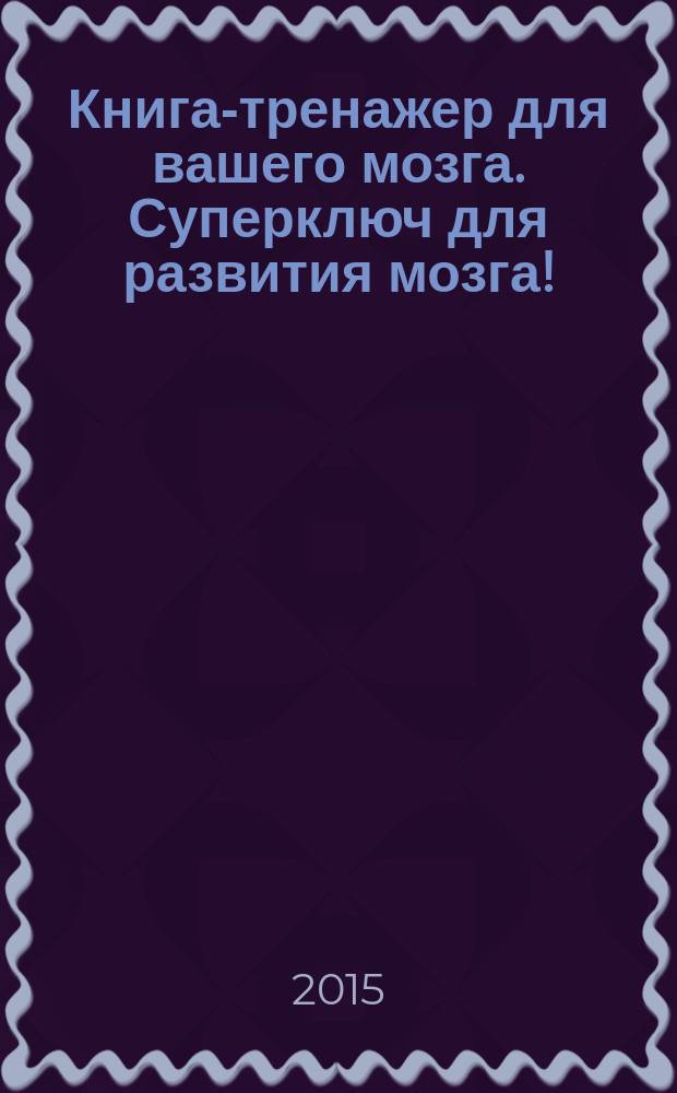 Книга-тренажер для вашего мозга. Суперключ для развития мозга! : уникальный тренажер - методика нового поколения