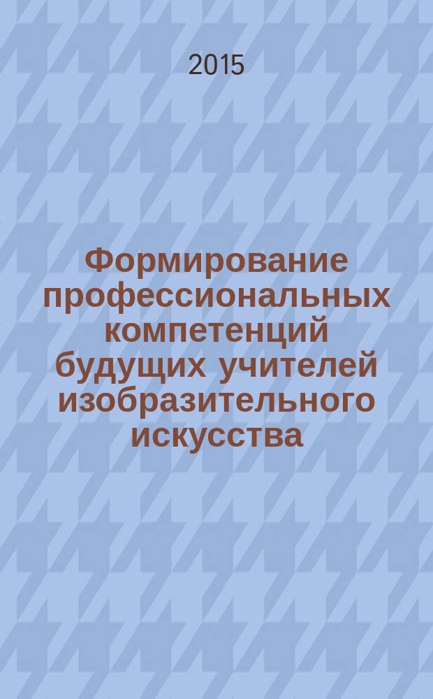 Формирование профессиональных компетенций будущих учителей изобразительного искусства : учебно-методическое пособие : для студентов по направлению 44.03.01 Педагогическое образование, профиль "Образование в области изобразительного и декоративно-прикладного искусства"