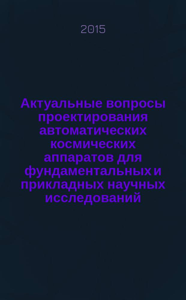 Актуальные вопросы проектирования автоматических космических аппаратов для фундаментальных и прикладных научных исследований : по материалам научно-технической конференции "Инновационные автоматические космические аппараты для фундаментальных и прикладных научных исследований. Актуальные вопросы создания служебных и научных систем", г. Анапа, 2015 г
