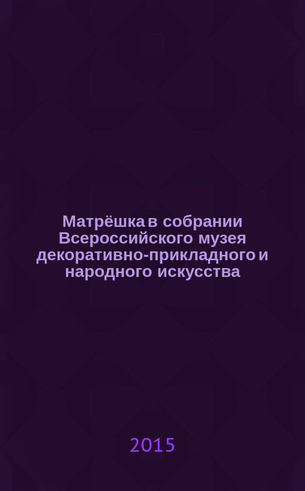 Матрёшка в собрании Всероссийского музея декоративно-прикладного и народного искусства = Matryoshka doll in the collection of All-Russian decorative applied and folk art museum : каталог