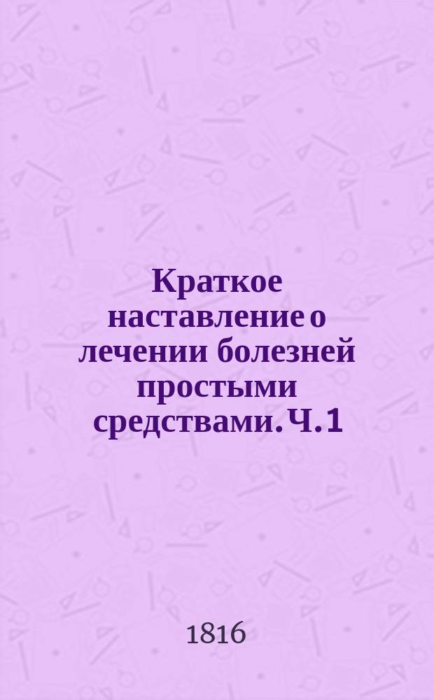 Краткое наставление о лечении болезней простыми средствами. Ч. 1