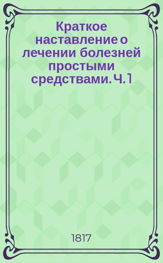 Краткое наставление о лечении болезней простыми средствами. Ч. 1