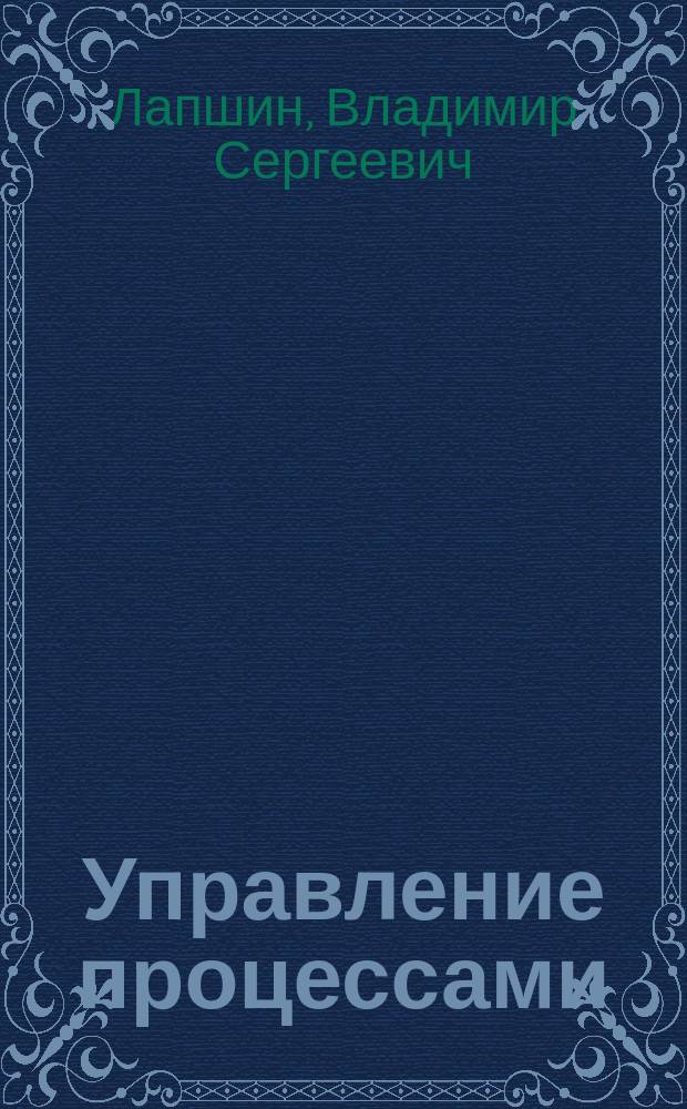 Управление процессами : учебное пособие : для студентов направлений подготовки 27.03.02 "Управление качеством", 38.04.02 "Менеджмент" и слушателей Президентской программы подготовки управленческих кадров