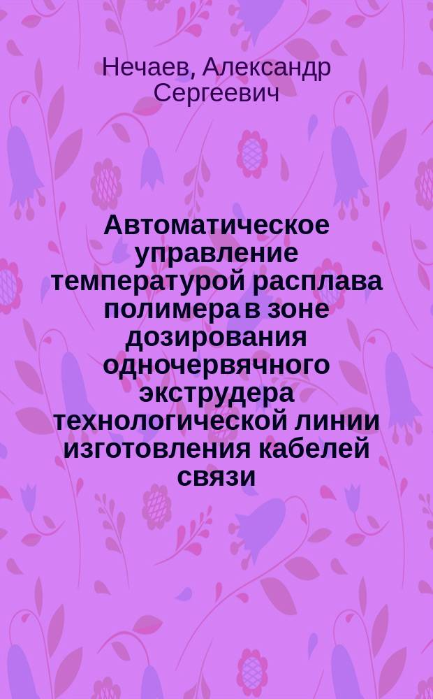 Автоматическое управление температурой расплава полимера в зоне дозирования одночервячного экструдера технологической линии изготовления кабелей связи : автореферат диссертации на соискание ученой степени кандидата технических наук : специальность 05.13.06 <Автоматизация и управление технологическими процессами и производствами по отраслям>