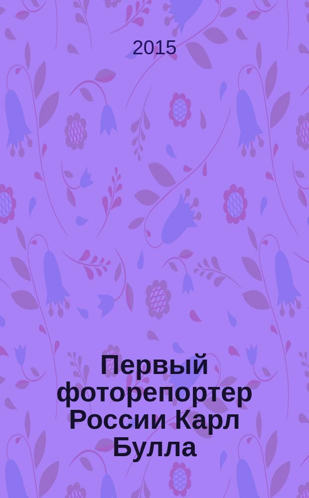 Первый фоторепортер России Карл Булла = Karl Bulla the First photojournalist in Russia : фотомонография : 160-летию основоположника российского фоторепортажа посвящается