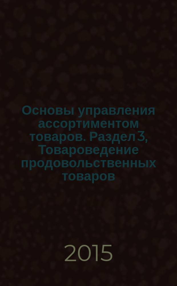 Основы управления ассортиментом товаров. Раздел 3, Товароведение продовольственных товаров : учебное пособие : для обучающихся по специальности 38.02.05 "Товароведение и экспертиза качества потребительских товаров"