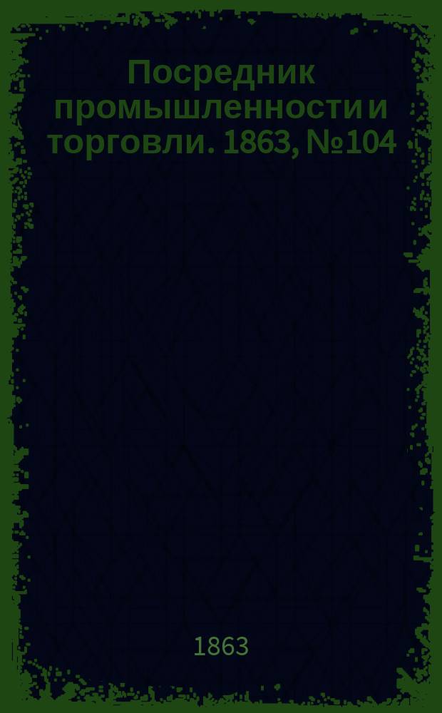 Посредник промышленности и торговли. 1863, №104 (3 мая)