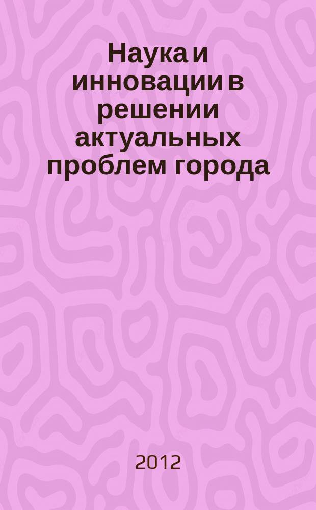 Наука и инновации в решении актуальных проблем города : материалы Научно-практической конференции студентов и аспирантов, 7-8 декабря 2012 г