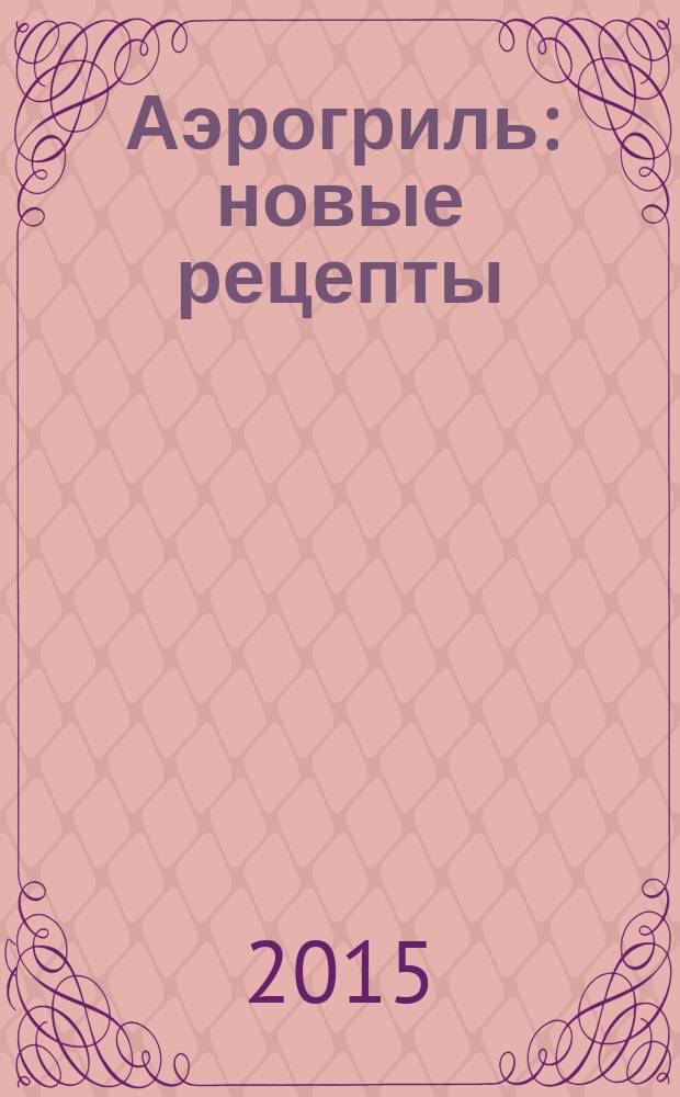 Аэрогриль : новые рецепты : закуски, запеканки. шашлычки, пироги, суфле