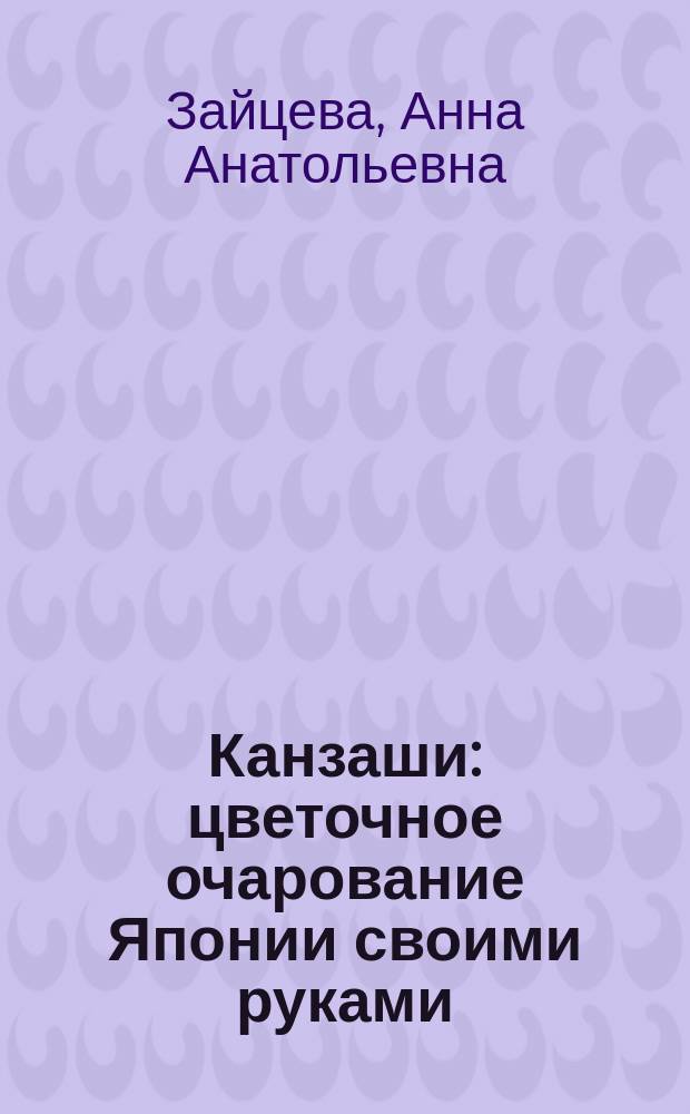 Канзаши : цветочное очарование Японии своими руками : иллюстрированные мастер-классы, создание украшений "от А до Я", быстрый и красивый результат