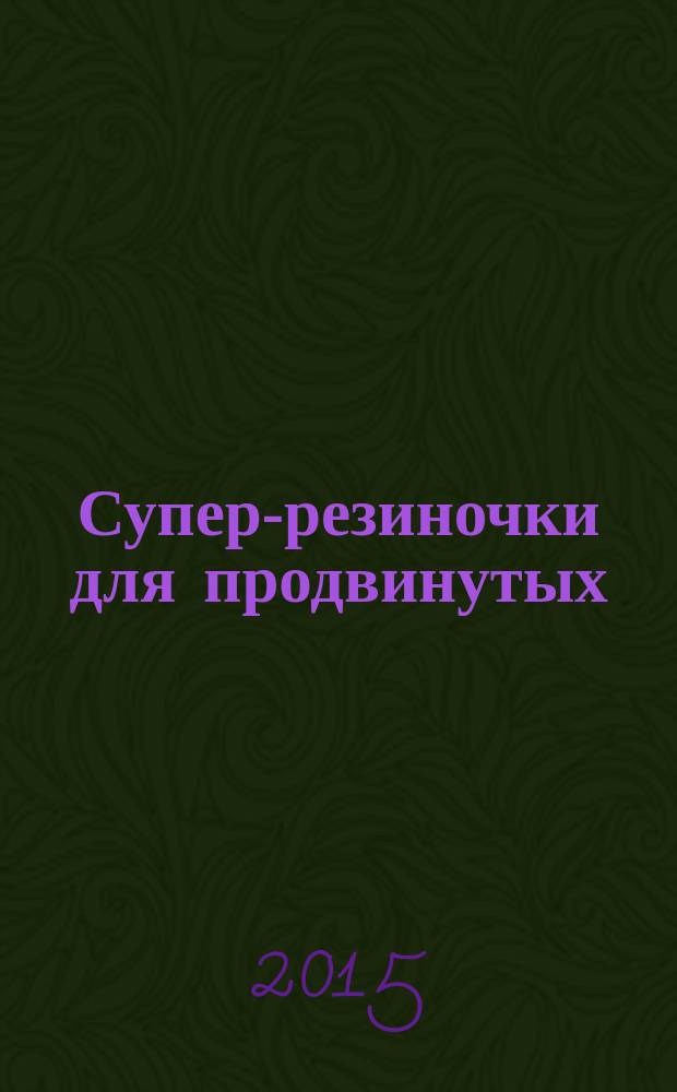 Супер-резиночки для продвинутых: мастер-классы : для детей старше 9 лет : для младшего и среднего школьного возраста