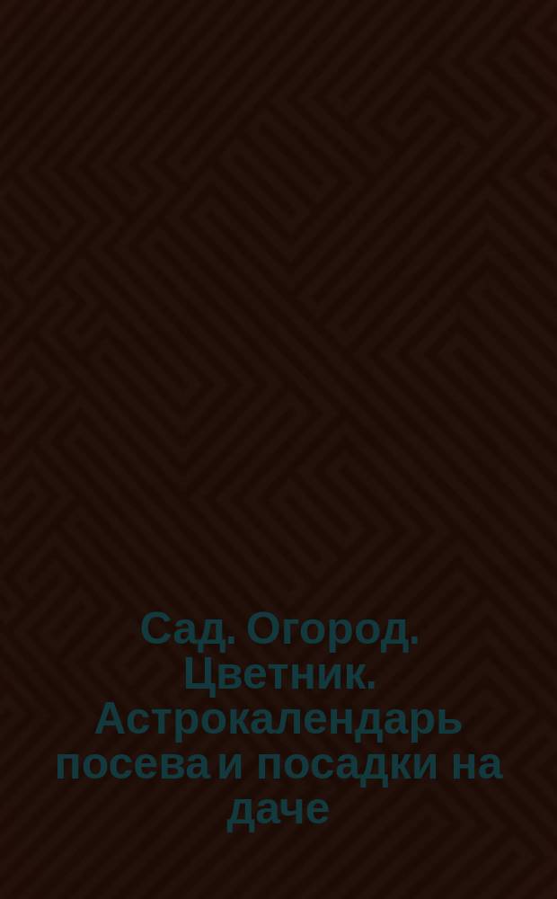 Сад. Огород. Цветник. Астрокалендарь посева и посадки на даче : 12+