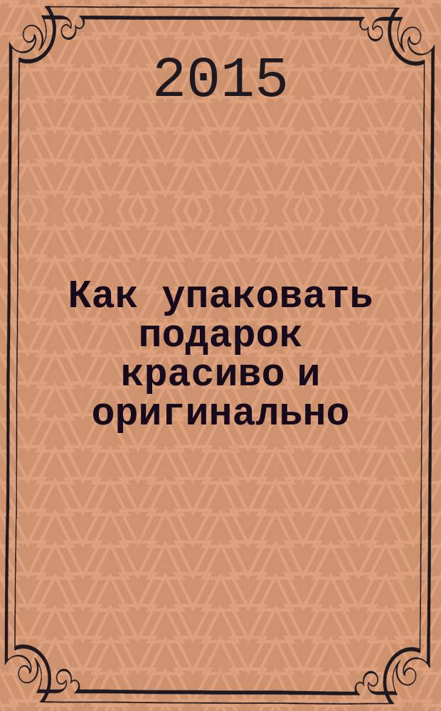 Как упаковать подарок красиво и оригинально : интересные решения, различные техники, советы и шаблоны