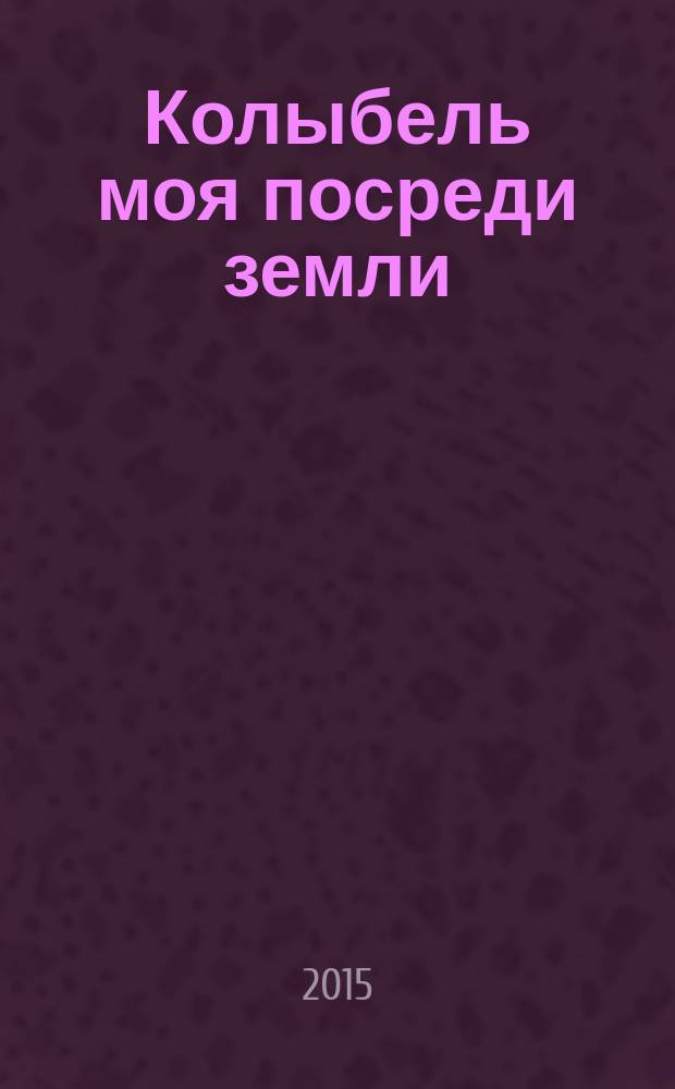 Колыбель моя посреди земли : песнь роду-племени моему