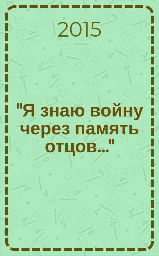 "Я знаю войну через память отцов…" : сборник стихов и очерков : посвящается всем сампурцам, кто на фронте и в тылу ковал Победу в Великой Отечественной войне 1941-1945 годов