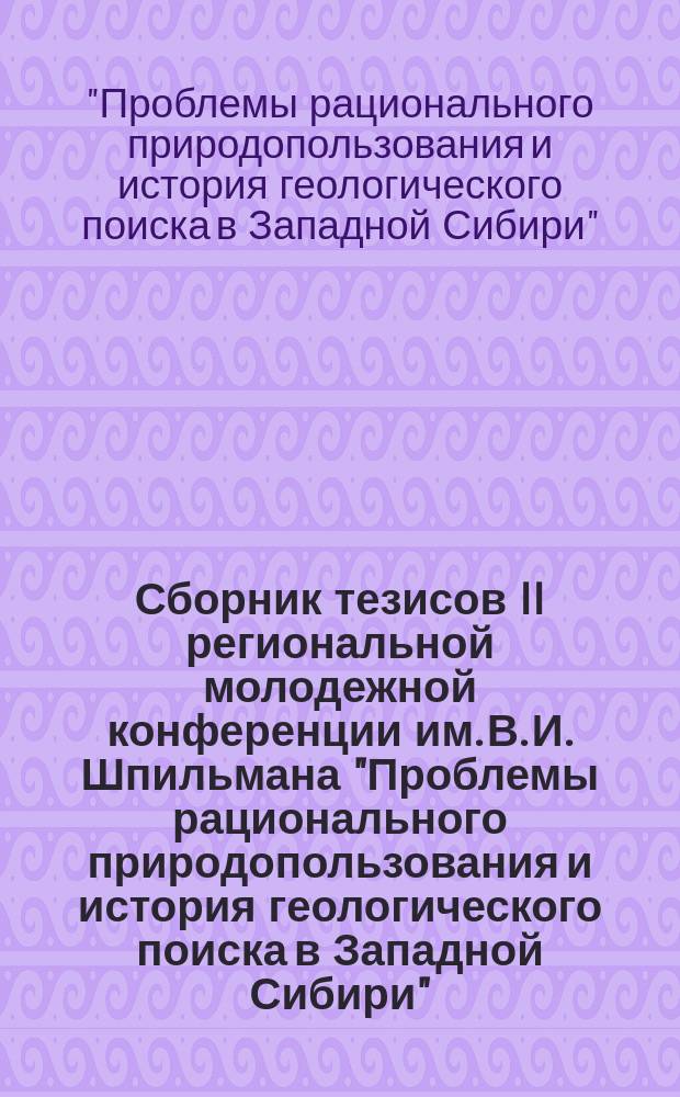 Сборник тезисов II региональной молодежной конференции им. В. И. Шпильмана "Проблемы рационального природопользования и история геологического поиска в Западной Сибири", 14-15 апреля 2014 года