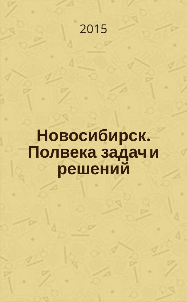 Новосибирск. Полвека задач и решений : сборник воспоминаний значимых персон Новосибирска и Новосибирской области об их деятельности во второй половине XX - начале XXI века