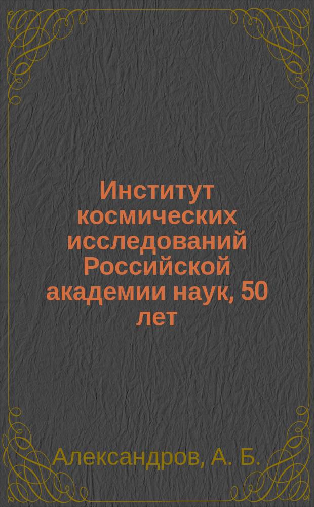 Институт космических исследований Российской академии наук, 50 лет = Space research institute Russian academy of sciences, 50 years : ученым и сотрудникам института, всю свою жизнь занимающихся исследованием земли и космоса, посвящается юбилейное издание института космических исследований Российской академии наук