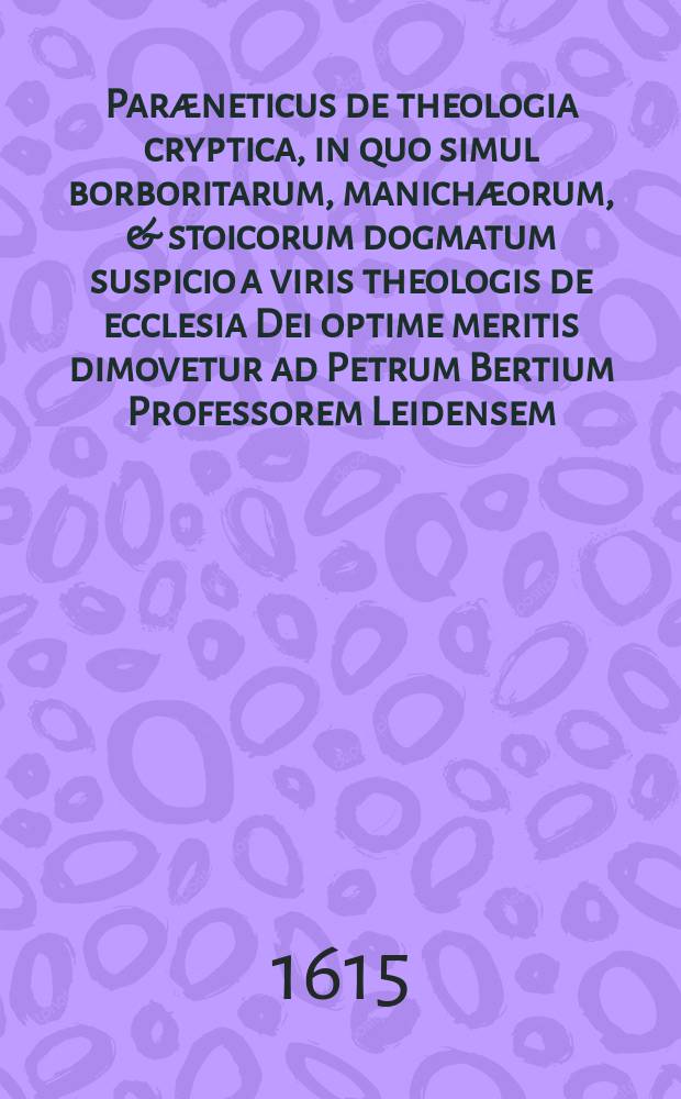 Paræneticus de theologia cryptica, in quo simul borboritarum, manichæorum, & stoicorum dogmatum suspicio a viris theologis de ecclesia Dei optime meritis dimovetur ad Petrum Bertium Professorem Leidensem,. Eodem accessit D. Francisci Junii Biturigis, theologi gravissimi Consiliu[m] de pace & concordia in ecclesia Dei colenda, deque moderando rerum theologicarum judicio, apprime necessarium ex Irenico ipsius exsignatum.